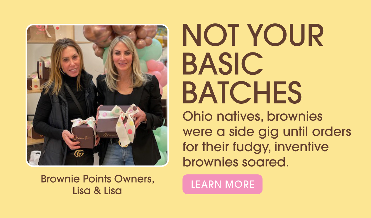 Brownie Points Owners, Lisa & Lisa. Not your basic Batches. Ohio natives, brownies were a side gig until orders for their fudgy, inventive brownies soared. Learn More.